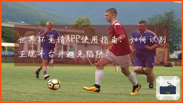 世界杯竞猜APP使用指南：如何识别正规平台并避免陷阱？