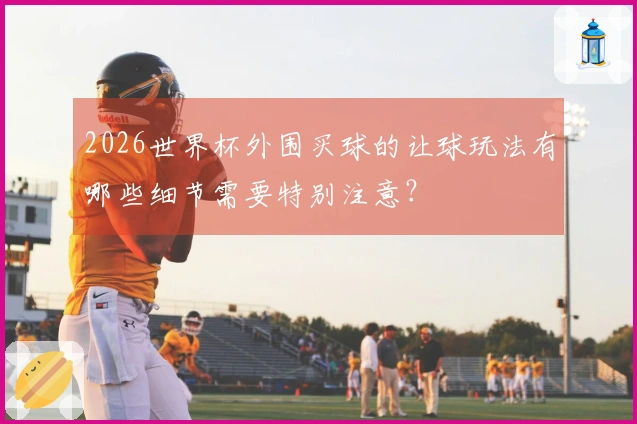 2026世界杯外围买球的让球玩法有哪些细节需要特别注意？