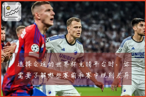 选择合适的世界杯竞猜平台时，你需要了解哪些赛前和赛中规则差异？