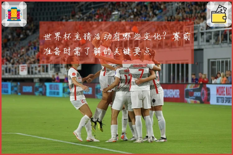世界杯竞猜活动有哪些变化？赛前准备时需了解的关键要点